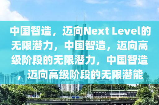 中国智造，迈向Next Level的无限潜力，中国智造，迈向高级阶段的无限潜力，中国智造，迈向高级阶段的无限潜能