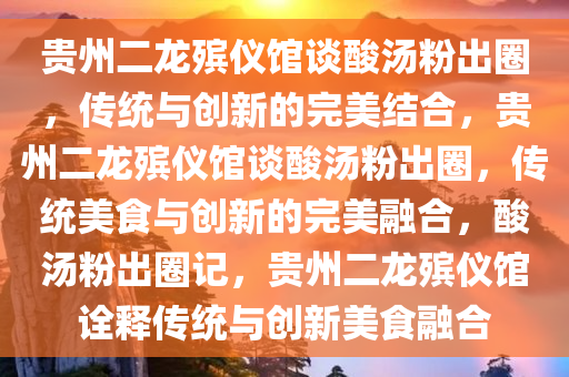 贵州二龙殡仪馆谈酸汤粉出圈，传统与创新的完美结合，贵州二龙殡仪馆谈酸汤粉出圈，传统美食与创新的完美融合，酸汤粉出圈记，贵州二龙殡仪馆诠释传统与创新美食融合