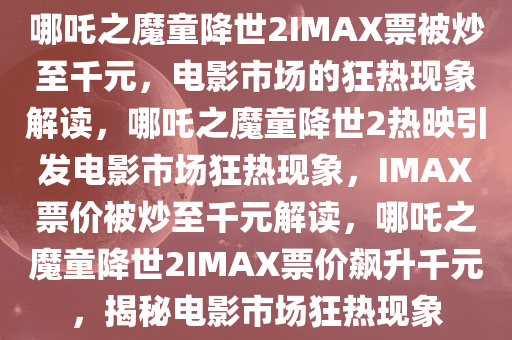 哪吒之魔童降世2IMAX票被炒至千元，电影市场的狂热现象解读，哪吒之魔童降世2热映引发电影市场狂热现象，IMAX票价被炒至千元解读，哪吒之魔童降世2IMAX票价飙升千元，揭秘电影市场狂热现象