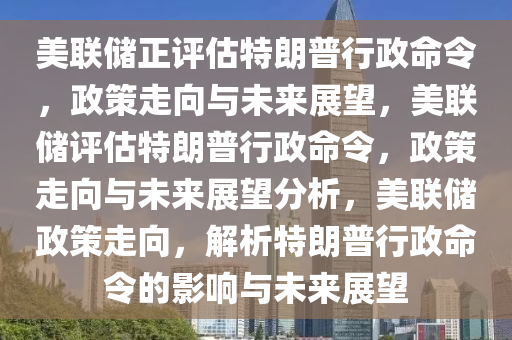 美联储正评估特朗普行政命令，政策走向与未来展望，美联储评估特朗普行政命令，政策走向与未来展望分析，美联储政策走向，解析特朗普行政命令的影响与未来展望