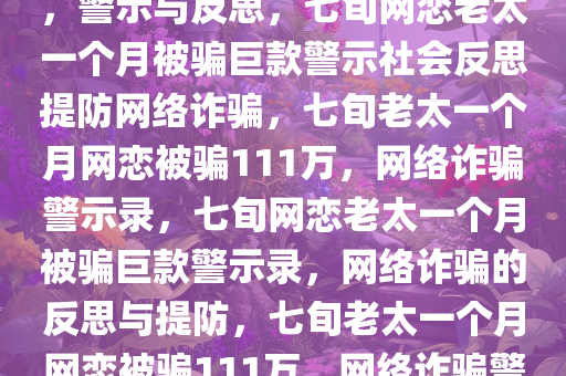 7旬老太网恋一个月被骗111万，警示与反思，七旬网恋老太一个月被骗巨款警示社会反思提防网络诈骗，七旬老太一个月网恋被骗111万，网络诈骗警示录，七旬网恋老太一个月被骗巨款警示录，网络诈骗的反思与提防，七旬老太一个月网恋被骗111万，网络诈骗警示录与反思