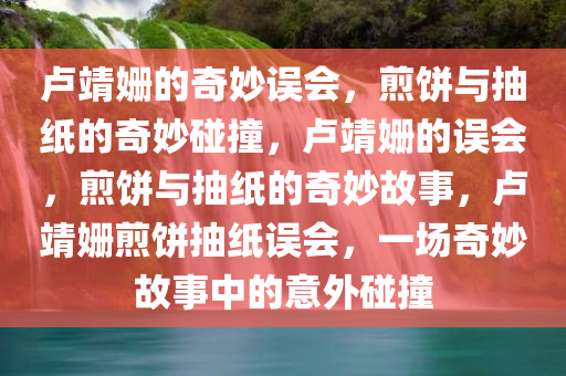 卢靖姗的奇妙误会，煎饼与抽纸的奇妙碰撞，卢靖姗的误会，煎饼与抽纸的奇妙故事，卢靖姗煎饼抽纸误会，一场奇妙故事中的意外碰撞