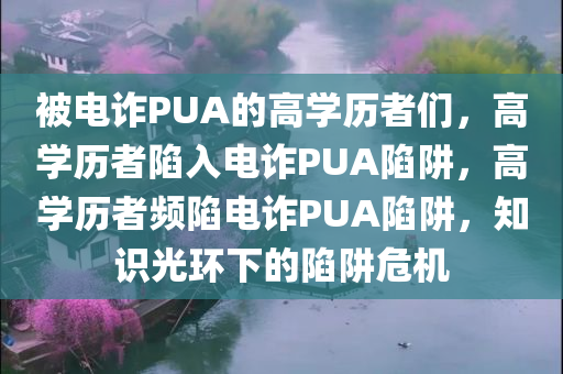 被电诈PUA的高学历者们，高学历者陷入电诈PUA陷阱，高学历者频陷电诈PUA陷阱，知识光环下的陷阱危机