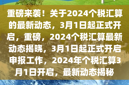 重磅来袭！关于2024个税汇算的最新动态，3月1日起正式开启，重磅，2024个税汇算最新动态揭晓，3月1日起正式开启申报工作，2024年个税汇算3月1日开启，最新动态揭秘