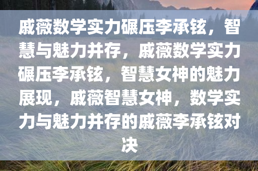 戚薇数学实力碾压李承铉，智慧与魅力并存，戚薇数学实力碾压李承铉，智慧女神的魅力展现，戚薇智慧女神，数学实力与魅力并存的戚薇李承铉对决