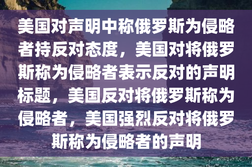 美国对声明中称俄罗斯为侵略者持反对态度，美国对将俄罗斯称为侵略者表示反对的声明标题，美国反对将俄罗斯称为侵略者，美国强烈反对将俄罗斯称为侵略者的声明