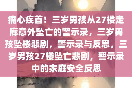 痛心疾首！三岁男孩从27楼走廊意外坠亡的警示录，三岁男孩坠楼悲剧，警示录与反思，三岁男孩27楼坠亡悲剧，警示录中的家庭安全反思