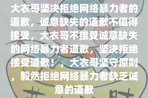 大衣哥坚决拒绝网络暴力者的道歉，诚意缺失的道歉不值得接受，大衣哥不接受诚意缺失的网络暴力者道歉，坚决拒绝接受道歉！，大衣哥坚守原则，毅然拒绝网络暴力者缺乏诚意的道歉