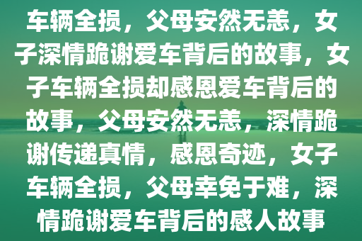 车辆全损，父母安然无恙，女子深情跪谢爱车背后的故事，女子车辆全损却感恩爱车背后的故事，父母安然无恙，深情跪谢传递真情，感恩奇迹，女子车辆全损，父母幸免于难，深情跪谢爱车背后的感人故事