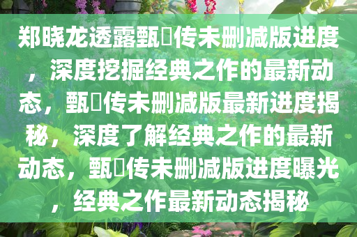 郑晓龙透露甄嬛传未删减版进度，深度挖掘经典之作的最新动态，甄嬛传未删减版最新进度揭秘，深度了解经典之作的最新动态，甄嬛传未删减版进度曝光，经典之作最新动态揭秘