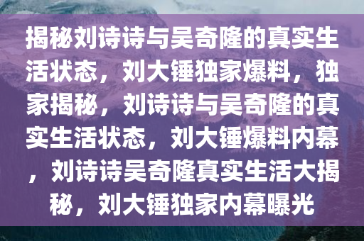 揭秘刘诗诗与吴奇隆的真实生活状态，刘大锤独家爆料，独家揭秘，刘诗诗与吴奇隆的真实生活状态，刘大锤爆料内幕，刘诗诗吴奇隆真实生活大揭秘，刘大锤独家内幕曝光