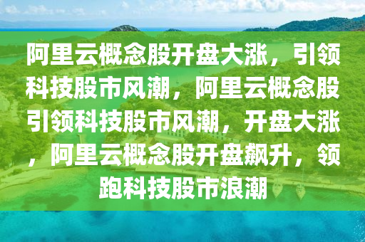 阿里云概念股开盘大涨，引领科技股市风潮，阿里云概念股引领科技股市风潮，开盘大涨，阿里云概念股开盘飙升，领跑科技股市浪潮