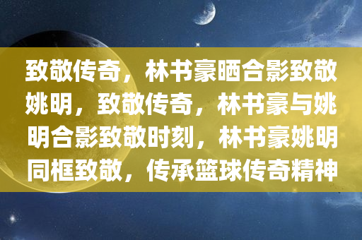 致敬传奇，林书豪晒合影致敬姚明，致敬传奇，林书豪与姚明合影致敬时刻，林书豪姚明同框致敬，传承篮球传奇精神