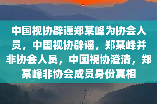 中国视协辟谣郑某峰为协会人员，中国视协辟谣，郑某峰并非协会人员，中国视协澄清，郑某峰非协会成员身份真相