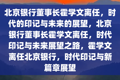 北京银行董事长霍学文离任，时代的印记与未来的展望，北京银行董事长霍学文离任，时代印记与未来展望之路，霍学文离任北京银行，时代印记与新篇章展望