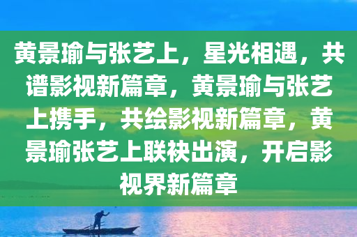 黄景瑜与张艺上，星光相遇，共谱影视新篇章，黄景瑜与张艺上携手，共绘影视新篇章，黄景瑜张艺上联袂出演，开启影视界新篇章