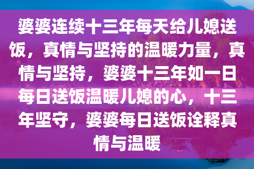 婆婆连续十三年每天给儿媳送饭，真情与坚持的温暖力量，真情与坚持，婆婆十三年如一日每日送饭温暖儿媳的心，十三年坚守，婆婆每日送饭诠释真情与温暖