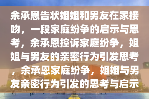 余承恩告状姐姐和男友在家接吻，一段家庭纷争的启示与思考，余承恩控诉家庭纷争，姐姐与男友的亲密行为引发思考，余承恩家庭纷争，姐姐与男友亲密行为引发的思考与启示