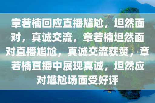 章若楠回应直播尴尬，坦然面对，真诚交流，章若楠坦然面对直播尴尬，真诚交流获赞，章若楠直播中展现真诚，坦然应对尴尬场面受好评