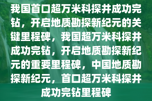 我国首口超万米科探井成功完钻，开启地质勘探新纪元的关键里程碑，我国超万米科探井成功完钻，开启地质勘探新纪元的重要里程碑，中国地质勘探新纪元，首口超万米科探井成功完钻里程碑