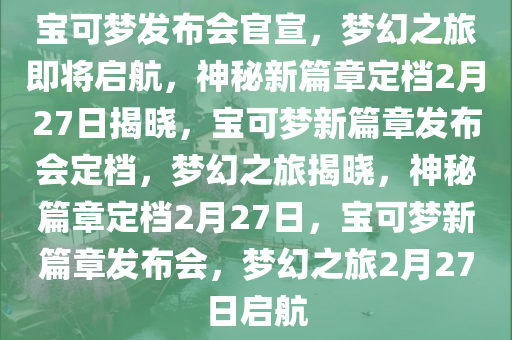 宝可梦发布会官宣，梦幻之旅即将启航，神秘新篇章定档2月27日揭晓，宝可梦新篇章发布会定档，梦幻之旅揭晓，神秘篇章定档2月27日，宝可梦新篇章发布会，梦幻之旅2月27日启航