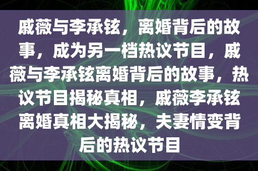 戚薇与李承铉，离婚背后的故事，成为另一档热议节目，戚薇与李承铉离婚背后的故事，热议节目揭秘真相，戚薇李承铉离婚真相大揭秘，夫妻情变背后的热议节目