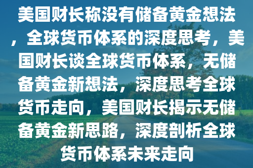 美国财长称没有储备黄金想法，全球货币体系的深度思考，美国财长谈全球货币体系，无储备黄金新想法，深度思考全球货币走向，美国财长揭示无储备黄金新思路，深度剖析全球货币体系未来走向