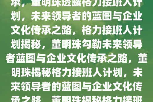 董明珠称已找到格力接班人，未来领导者的蓝图与企业文化传承，董明珠透露格力接班人计划，未来领导者的蓝图与企业文化传承之路，格力接班人计划揭秘，董明珠勾勒未来领导者蓝图与企业文化传承之路，董明珠揭秘格力接班人计划，未来领导者的蓝图与企业文化传承之路，董明珠揭秘格力接班人计划，未来领导者蓝图与企业文化传承之路