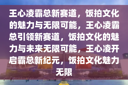 王心凌霸总新赛道，饭拍文化的魅力与无限可能，王心凌霸总引领新赛道，饭拍文化的魅力与未来无限可能，王心凌开启霸总新纪元，饭拍文化魅力无限