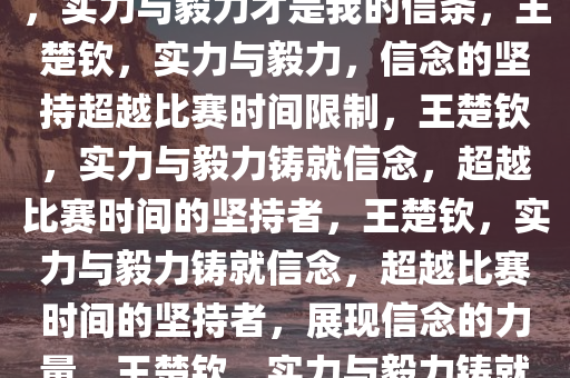 王楚钦，比赛晚不是我的借口，实力与毅力才是我的信条，王楚钦，实力与毅力，信念的坚持超越比赛时间限制，王楚钦，实力与毅力铸就信念，超越比赛时间的坚持者，王楚钦，实力与毅力铸就信念，超越比赛时间的坚持者，展现信念的力量，王楚钦，实力与毅力铸就超越时间的信念力量