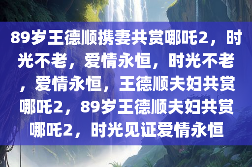 89岁王德顺携妻共赏哪吒2，时光不老，爱情永恒，时光不老，爱情永恒，王德顺夫妇共赏哪吒2，89岁王德顺夫妇共赏哪吒2，时光见证爱情永恒