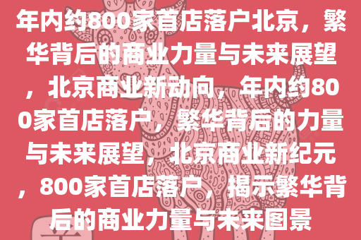 年内约800家首店落户北京，繁华背后的商业力量与未来展望，北京商业新动向，年内约800家首店落户，繁华背后的力量与未来展望，北京商业新纪元，800家首店落户，揭示繁华背后的商业力量与未来图景