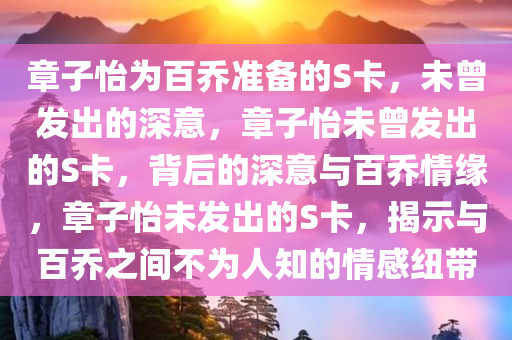 章子怡为百乔准备的S卡，未曾发出的深意，章子怡未曾发出的S卡，背后的深意与百乔情缘，章子怡未发出的S卡，揭示与百乔之间不为人知的情感纽带