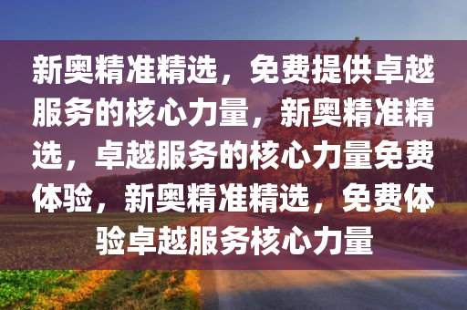 新奥精准精选，免费提供卓越服务的核心力量，新奥精准精选，卓越服务的核心力量免费体验，新奥精准精选，免费体验卓越服务核心力量