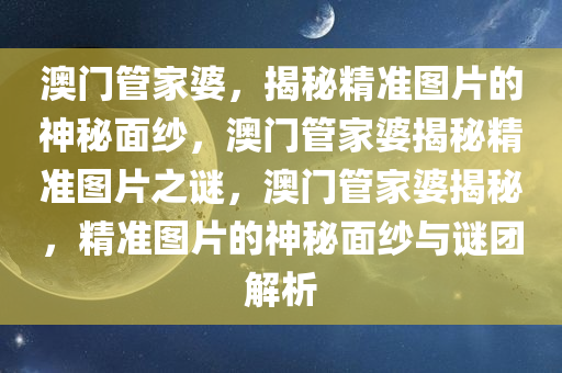 澳门管家婆，揭秘精准图片的神秘面纱，澳门管家婆揭秘精准图片之谜，澳门管家婆揭秘，精准图片的神秘面纱与谜团解析