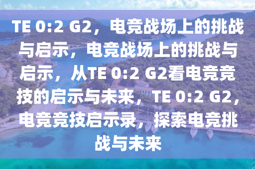 TE 0:2 G2，电竞战场上的挑战与启示，电竞战场上的挑战与启示，从TE 0:2 G2看电竞竞技的启示与未来，TE 0:2 G2，电竞竞技启示录，探索电竞挑战与未来