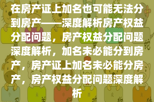 在房产证上加名也可能无法分到房产——深度解析房产权益分配问题，房产权益分配问题深度解析，加名未必能分到房产，房产证上加名未必能分房产，房产权益分配问题深度解析