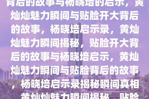 黄灿灿的魅力瞬间，贴脸开大背后的故事与杨晓培的启示，黄灿灿魅力瞬间与贴脸开大背后的故事，杨晓培启示录，黄灿灿魅力瞬间揭秘，贴脸开大背后的故事与杨晓培启示，黄灿灿魅力瞬间与贴脸背后的故事，杨晓培启示录揭秘瞬间真相，黄灿灿魅力瞬间揭秘，贴脸开大背后的故事与杨晓培启示