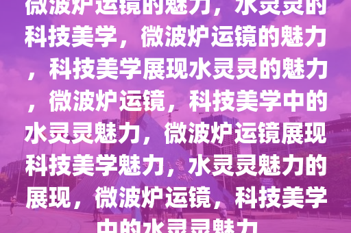 微波炉运镜的魅力，水灵灵的科技美学，微波炉运镜的魅力，科技美学展现水灵灵的魅力，微波炉运镜，科技美学中的水灵灵魅力，微波炉运镜展现科技美学魅力，水灵灵魅力的展现，微波炉运镜，科技美学中的水灵灵魅力