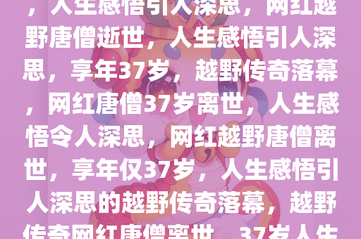 网红越野唐僧逝世，享年37岁，人生感悟引人深思，网红越野唐僧逝世，人生感悟引人深思，享年37岁，越野传奇落幕，网红唐僧37岁离世，人生感悟令人深思，网红越野唐僧离世，享年仅37岁，人生感悟引人深思的越野传奇落幕，越野传奇网红唐僧离世，37岁人生感悟触动心灵