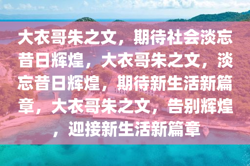 大衣哥朱之文，期待社会淡忘昔日辉煌，大衣哥朱之文，淡忘昔日辉煌，期待新生活新篇章，大衣哥朱之文，告别辉煌，迎接新生活新篇章