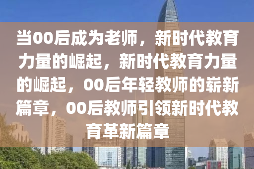 当00后成为老师，新时代教育力量的崛起，新时代教育力量的崛起，00后年轻教师的崭新篇章，00后教师引领新时代教育革新篇章