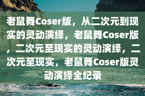 老鼠舞Coser版，从二次元到现实的灵动演绎，老鼠舞Coser版，二次元至现实的灵动演绎，二次元至现实，老鼠舞Coser版灵动演绎全纪录