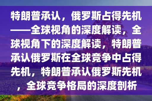 特朗普承认，俄罗斯占得先机——全球视角的深度解读，全球视角下的深度解读，特朗普承认俄罗斯在全球竞争中占得先机，特朗普承认俄罗斯先机，全球竞争格局的深度剖析