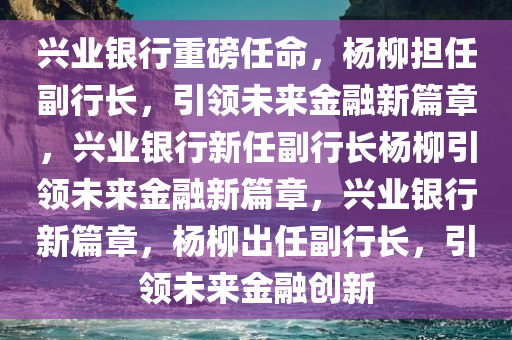 兴业银行重磅任命，杨柳担任副行长，引领未来金融新篇章，兴业银行新任副行长杨柳引领未来金融新篇章，兴业银行新篇章，杨柳出任副行长，引领未来金融创新