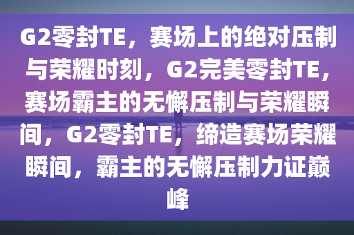 G2零封TE，赛场上的绝对压制与荣耀时刻，G2完美零封TE，赛场霸主的无懈压制与荣耀瞬间，G2零封TE，缔造赛场荣耀瞬间，霸主的无懈压制力证巅峰