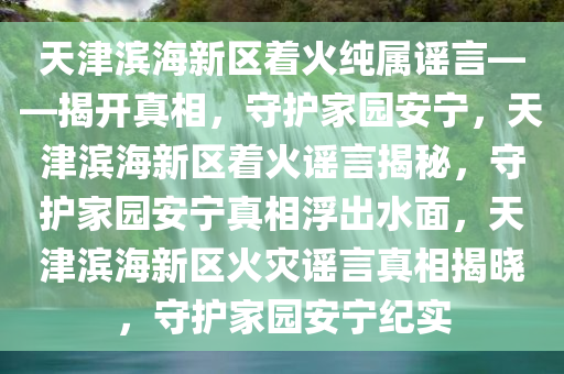 天津滨海新区着火纯属谣言——揭开真相，守护家园安宁，天津滨海新区着火谣言揭秘，守护家园安宁真相浮出水面，天津滨海新区火灾谣言真相揭晓，守护家园安宁纪实