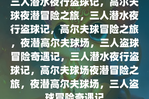 三人潜水夜行盗球记，高尔夫球夜潜冒险之旅，三人潜水夜行盗球记，高尔夫球冒险之旅，夜潜高尔夫球场，三人盗球冒险奇遇记，三人潜水夜行盗球记，高尔夫球场夜潜冒险之旅，夜潜高尔夫球场，三人盗球冒险奇遇记