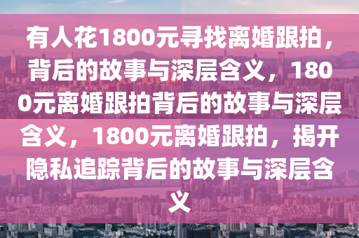 有人花1800元寻找离婚跟拍，背后的故事与深层含义，1800元离婚跟拍背后的故事与深层含义，1800元离婚跟拍，揭开隐私追踪背后的故事与深层含义