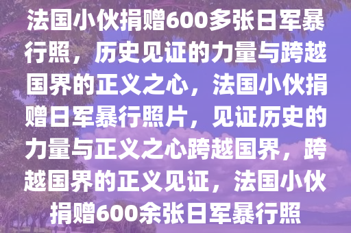 法国小伙捐赠600多张日军暴行照，历史见证的力量与跨越国界的正义之心，法国小伙捐赠日军暴行照片，见证历史的力量与正义之心跨越国界，跨越国界的正义见证，法国小伙捐赠600余张日军暴行照